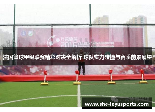 法国篮球甲级联赛精彩对决全解析 球队实力碰撞与赛季前景展望